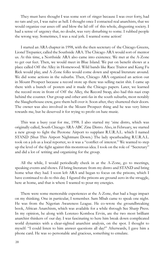 “They must have thought 1 was some sort of ringer because [ was over forty, had 00 tats and yer, T was naive as hell. T thought once [ contacted real anarchists,that we. would organize ous asses off and blow the lid off of this whole, disgusting society: | had a sense of urgency that, no doub, was very disturbing o some. | rubbed people the wrong way: Sometimes, 1 was a realjerk. | wanted some action!  Istarted an ARA chapter in 1998, with the then secretary of the Chicago Greens, Lionel Trepaier, called the Southside ARA. The Chicago ARA would sort of mentor . At this time, a Northside ARA lso came into existence. We met at the A-Zone  to gt our feet. Then, we would meet in Blue Island. We put on bencfit shows at a place called OFF the Alley in Homewood. Wild bands ke Race Traitor and Kung Fu Rick would ply, and A-Zone folks would come down and spread licerature around. We did some actions in the suburbs. Then, Chicago ARA organized an action out i Mount Prospect because a record store up there was selling racist shit. | came up. there with o bunch of posters and it made the Chicaga papers. Later, we learned the record store in front of OFF the Aley, the Record Swap, also had this nazi erap. behind the counter. Our group and other anti-fas in the south suburbs, most notably the Slaugherhouse crew, gave them hell over it Soon afier, they shuttered their doors. The owner was also involved in the Mount Prospect thing snd he ws very bitter towards me, but he deserved it for trying to profit on hate music.  “This eas 2 busy year for me, 1998. 1 also started my ‘sne distro, which was originally called, South Chicago ARA-ABC Zine Distro. Also,in February, we stated 4 new group to fight the Peotone Airport to supplant RURAL which | named STAND (Shut This Airport Nightmare Down) The lady spearheading R URALL. took ona job as adocal reporter, o it was a “conflict of interest.” We wanted to step. up the level o the fght against this monstrous idea. I ook on the role of “Secretary” and did a lot of writing and organizing for the group.  Al the while, 1 would periodically check in at the A-Zone, go to meetings, speaking events and shows Id bring literature from my distro and STAND and bring home what they bad. 1 soon left ARA and began to focus on the prisons, which | have continued 10 do to this day. 1 figured the prisons are ground zero in the struggle, here at home, and that is where [ wanted 10 pour my energies  “There were some memorable experiences at the A-Zone, that had a huge impact on my thinking One in particular, | remember. Sam Mbah came to speak one nigh. He was from the Nigerian Awareness League. He co-wrote the groundbreaking book, African Anarchism, which was available for a while through Sce Sharp Press In my opinion, he along with Lorenzo Komboa Ervin, are the two most brillant anarchist thinkers of our day. | was fascinating to here him break down complicated world dynamics with 2 cleaesighted anaschist analysis, on the spot. 1 thought to myself: “1 could listen to him answer questions all day?” Afeerwards, | gave him a phone card. He was so personable and gracious, something to cmulate  w 